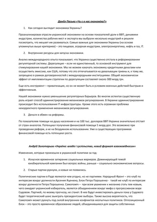 !
Даніїл	
  Пасько	
  «Чи	
  є	
  в	
  нас	
  економіка?»	
  
1. Как	
  сегодня	
  выглядит	
  экономика	
  Украины?	
  
Проанализировав	
  отрасли	
  украинской	
  экономики	
  на	
  основе	
  показателей	
  доли	
  в	
  ВВП,	
  динамики	
  
индустрии,	
  количества	
  рабочих	
  мест	
  и	
  экспорта	
  мы	
  выбрали	
  несколько	
  индустрий	
  и	
  решили	
  
посмотреть,	
  что	
  мешает	
  им	
  развиваться.	
  Самые	
  важные	
  для	
  экономики	
  Украины	
  (на	
  основе	
  
упомянутых	
  выше	
  критериев)	
  –	
  это	
  пищевая,	
  аграрная	
  индустрии,	
  электроэнергетика,	
  нефть	
  и	
  газ,	
  IT.	
  
2. Внутренние	
  ресурсы	
  для	
  запуска	
  экономики.	
  	
  
Анализ	
  международного	
  опыта	
  показывает,	
  что	
  Украина	
  существенно	
  отстала	
  в	
  реформировании	
  
регуляторной	
  системы.	
  Дерегуляция	
  –	
  если	
  не	
  единственный,	
  то	
  основной	
  инструмент	
  для	
  
стимулирования	
  нашей	
  экономики.	
  Мы	
  не	
  можем	
  накачать	
  экономику	
  кредитными	
  деньгами	
  или	
  
осуществить	
  эмиссию,	
  как	
  США,	
  потому	
  что	
  это	
  отпечатывается	
  на	
  девальвации	
  гривны	
  и,	
  к	
  тому	
  же,	
  
запрещено	
  в	
  рамках	
  договоренностей	
  с	
  международными	
  институциями.	
  Общий	
  экономически	
  
эффект	
  от	
  имплементации	
  стратегии	
  по	
  дерегуляции	
  составляет	
  около	
  300	
  млрд	
  грн.	
  
Еще	
  есть	
  инструмент	
  –	
  приватизация,	
  но	
  он	
  не	
  может	
  быть	
  в	
  условиях	
  военных	
  действий	
  быстрым	
  и	
  
эффективным.	
  
Нашей	
  экономики	
  нужно	
  уменьшение	
  регуляторных	
  барьеров.	
  Во	
  многих	
  аспектах	
  существенную	
  
роль	
  играет	
  способ	
  администрирования	
  механизмов	
  регулирования.	
  В	
  Украине	
  администрирование	
  
происходит	
  без	
  использования	
  ІТ	
  инфраструктуры.	
  Кроме	
  этого	
  есть	
  огромная	
  проблема	
  
некорректного	
  применения	
  механизмов	
  регулирования.	
  
3. Деньги	
  в	
  обмен	
  на	
  реформы.	
  
По	
  показателям	
  помощи	
  на	
  душу	
  населения	
  и	
  на	
  100	
  тыс.	
  долларов	
  ВВП	
  Украина	
  значительно	
  отстает	
  
от	
  стран-­‐аналогов.	
  Потенциал	
  получения	
  финансовой	
  помощи	
  5	
  млрд	
  дол.	
  Это	
  возможно	
  при	
  
проведении	
  реформ,	
  а	
  не	
  на	
  бездумном	
  использовании.	
  Уже	
  в	
  существующих	
  программах	
  
финансовой	
  помощи	
  есть	
  потенциал	
  роста.	
  	
  
!
Андрій	
  Золотарьов	
  «Україна:	
  влада	
  і	
  суспільство,	
  новий	
  формат	
  взаємовідносин»	
  	
  
Изменения,	
  которые	
  произошли	
  в	
  украинской	
  политике	
  за	
  год:	
  
1. Искусное	
  временное	
  затирание	
  социальных	
  маркеров.	
  Доминирующей	
  темой	
  
юизбирательной	
  кампании	
  был	
  вопрос	
  войны,	
  раньше	
  –	
  социально-­‐экономические	
  вопросы.	
  	
  
2. Старые	
  партии	
  рухнули,	
  а	
  новые	
  не	
  появились.	
  
Политические	
  партии	
  в	
  Раде	
  являются	
  чем	
  угодно,	
  но	
  не	
  партиями.	
  Народный	
  Фронт	
  –	
  это	
  клуб	
  по	
  
интересам	
  вокруг	
  должности	
  Арсения	
  Яценюка,	
  Блок	
  Петра	
  Порошенка	
  -­‐	
  	
  такой	
  же	
  клуб	
  по	
  интересам	
  
вокруг	
  должности	
  Петра	
  Порошенка.	
  Самопоміч	
  –	
  	
  при	
  всем	
  уважении	
  к	
  желанию	
  стать	
  тем	
  новым,	
  
чего	
  ожидает	
  украинский	
  избиратель,	
  является	
  объединением	
  вокруг	
  мифа	
  о	
  прогрессивном	
  мэре	
  
Садовом.	
  Партией,	
  по	
  моему	
  прогнозу,	
  не	
  станет.	
  В	
  нее	
  будут	
  инвестировать	
  деньги	
  пока	
  у	
  Садового	
  
будет	
  теоретический	
  шанс	
  выиграть	
  президентские	
  выборы.	
  Также	
  высока	
  вероятность,	
  что	
  
Самопоміч	
  может	
  рухнуть	
  под	
  силой	
  внутренних	
  конфликтов	
  неопытных	
  политиков.	
  Оппозиционный	
  
блок	
  –	
  это	
  просто	
  временное	
  образование	
  людей,	
  объединившихся	
  для	
  защиты	
  собственных	
  
 