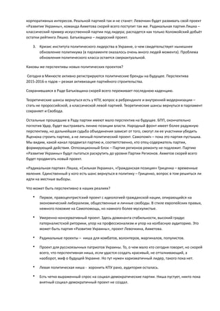 корпоративных	
  интересов.	
  Реальной	
  партией	
  так	
  и	
  не	
  станет:	
  Левочкин	
  будет	
  развивать	
  свой	
  проект	
  
«Развитие	
  Украины»,	
  команда	
  Ахметова	
  скорей	
  всего	
  поступит	
  так	
  же.	
  Радикальная	
  партия	
  Ляшка	
  –	
  
классический	
  пример	
  искусственной	
  партии	
  под	
  лидера;	
  распадется	
  как	
  только	
  Коломойский	
  добьёт	
  
остатки	
  рейтинга	
  Ляшко.	
  Батьківщина	
  –	
  лидерский	
  проект.	
  	
  
3. Кризис	
  института	
  политического	
  лидерства	
  в	
  Украине,	
  о	
  чем	
  свидетельствует	
  нынешнее	
  
обновление	
  политикума	
  (в	
  парламенте	
  оказалось	
  очень	
  много	
  людей	
  момента).	
  Проблема	
  
обновления	
  политического	
  класса	
  остается	
  сверхактуальной.	
  
Каковы	
  же	
  перспективы	
  новых	
  политических	
  проектов?	
  
	
  Сегодня	
  в	
  Минюсте	
  активно	
  регистрируются	
  политические	
  бренды	
  на	
  будущее.	
  Перспектива	
  
2015-­‐2016-­‐х	
  годов	
  –	
  резкая	
  активизация	
  партийного	
  строительства.	
  	
  
Сохранившаяся	
  в	
  Раде	
  Батьківщина	
  cкорей	
  всего	
  переживает	
  последнюю	
  каденцию.	
  	
  
Теоретические	
  шансы	
  вернуться	
  есть	
  у	
  КПУ,	
  вопрос	
  в	
  ребрендинге	
  и	
  внутренней	
  модернизации	
  –	
  
стать	
  не	
  пророссийской,	
  а	
  классической	
  левой	
  партией.	
  Теоретические	
  шансы	
  вернуться	
  в	
  парламент	
  
сохраняет	
  и	
  Свобода.	
  
Остальные	
  прошедшие	
  в	
  Раду	
  партии	
  имеют	
  мало	
  перспектив	
  на	
  будущее.	
  БПП,	
  окончательно	
  
поглотив	
  Удар,	
  будет	
  выстраивать	
  линию	
  позиции	
  власти.	
  Народный	
  фронт	
  имеет	
  более	
  радужную	
  
перспективу,	
  но	
  дальнейшая	
  судьба	
  объединения	
  зависит	
  от	
  того,	
  смогут	
  ли	
  ее	
  участники	
  убедить	
  
Яценюка	
  строить	
  партию,	
  а	
  не	
  личный	
  политический	
  проект.	
  Самопоміч	
  –	
  пока	
  это	
  партия-­‐пустышка.	
  
Мы	
  видим,	
  какой	
  канал	
  продвигал	
  партию	
  и,	
  соответственно,	
  кто	
  отец-­‐содержатель	
  партии,	
  
формирующий	
  действия.	
  Оппозиционный	
  блок	
  –	
  Партия	
  регионов	
  ремонту	
  не	
  подлежит.	
  Партию	
  
«Развитие	
  Украины»	
  будут	
  пытаться	
  раскрутить	
  до	
  уровня	
  Партии	
  Регионов.	
  Ахметов	
  скорей	
  всего	
  
будет	
  продвигать	
  новый	
  проект.	
  
«Радикальная	
  партия»	
  Ляшка,	
  «Сильная	
  Украина»,	
  «Гражданская	
  позиция»	
  Гриценка	
  –	
  временные	
  
явления.	
  Единственный	
  у	
  кого	
  есть	
  шанс	
  вернуться	
  в	
  политику	
  –	
  Гриценко,	
  вопрос	
  в	
  том	
  решиться	
  ли	
  
идти	
  на	
  местные	
  выборы.	
  
Что	
  может	
  быть	
  перспективно	
  в	
  наших	
  реалиях?	
  
• Первое,	
  правоцентристский	
  проект	
  с	
  идеологией	
  гражданской	
  нации,	
  опирающийся	
  на	
  
экономический	
  либерализм,	
  общественные	
  и	
  личные	
  свободы.	
  В	
  стиле	
  европейских	
  правых,	
  
немного	
  похожие	
  на	
  Самопомощь,	
  но	
  намного	
  более	
  мускулистые.	
  
• Умеренно-­‐консервативный	
  проект.	
  Здесь	
  доминанта	
  стабильности,	
  высокий	
  градус	
  
патерналистской	
  риторики,	
  упор	
  на	
  профессионализм	
  и	
  упор	
  на	
  колбасную	
  аудиторию.	
  Это	
  
может	
  быть	
  партия	
  «Развитие	
  Украины»,	
  проект	
  Левочкина,	
  Ахметова.	
  
• Радикальные	
  проекты	
  –	
  	
  ниша	
  для	
  комбатов,	
  волонтеров,	
  маргиналов,	
  популистов.	
  	
  
• Проект	
  для	
  русскоязычных	
  патриотов	
  Украины.	
  То,	
  о	
  чем	
  мало	
  кто	
  сегодня	
  говорит,	
  но	
  скорей	
  
всего,	
  что	
  перспективная	
  ниша,	
  если	
  удастся	
  создать	
  красивый,	
  не	
  отталкивающий,	
  а	
  
наоборот,	
  миф	
  о	
  будущей	
  Украине.	
  Но	
  тут	
  нужен	
  харизматичный	
  лидер,	
  такого	
  пока	
  нет.	
  
• Левая	
  политическая	
  ниша	
  -­‐	
  	
  хоронить	
  КПУ	
  рано,	
  аудитория	
  осталась.	
  	
  
• Есть	
  четко	
  выраженный	
  спрос	
  на	
  социал-­‐демократические	
  партии.	
  Ниша	
  пустует,	
  никто	
  пока	
  
внятный	
  социал-­‐демократичный	
  проект	
  не	
  создал.	
  
 