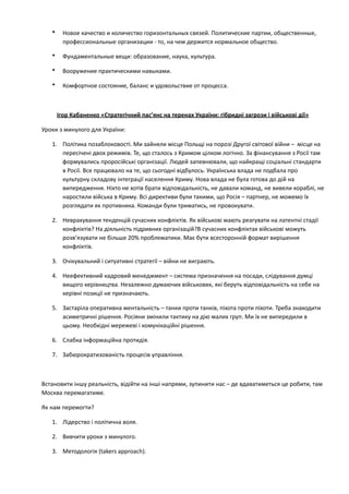• Новое	
  качество	
  и	
  количество	
  горизонтальных	
  связей.	
  Политические	
  партии,	
  общественные,	
  
профессиональные	
  организации	
  -­‐	
  то,	
  на	
  чем	
  держится	
  нормальное	
  общество.	
  
• Фундаментальные	
  вещи:	
  образование,	
  наука,	
  культура.	
  
• Вооружение	
  практическими	
  навыками.	
  
• Комфортное	
  состояние,	
  баланс	
  и	
  удовольствие	
  от	
  процесса.	
  
!
Ігор	
  Кабаненко	
  «Стратегічний	
  пас’янс	
  на	
  теренах	
  України:	
  гібридні	
  загрози	
  і	
  військові	
  дії»	
  
Уроки	
  з	
  минулого	
  для	
  України:	
  
1. Політика	
  позаблоковості.	
  Ми	
  зайняли	
  місце	
  Польщі	
  на	
  порозі	
  Другої	
  світової	
  війни	
  –	
  	
  місце	
  на	
  
пересічені	
  двох	
  режимів.	
  Те,	
  що	
  сталось	
  з	
  Кримом	
  цілком	
  логічно.	
  За	
  фінансування	
  з	
  Росії	
  там	
  
формувались	
  проросійські	
  організації.	
  Людей	
  запевнювали,	
  що	
  найкращі	
  соціальні	
  стандарти	
  
в	
  Росії.	
  Все	
  працювало	
  на	
  те,	
  що	
  сьогодні	
  відбулось.	
  Українська	
  влада	
  не	
  подбала	
  про	
  
культурну	
  складову	
  інтеграції	
  населення	
  Криму.	
  Нова	
  влада	
  не	
  була	
  готова	
  до	
  дій	
  на	
  
випередження.	
  Ніхто	
  не	
  хотів	
  брати	
  відповідальність,	
  не	
  давали	
  команд,	
  не	
  вивели	
  кораблі,	
  не	
  
наростили	
  війська	
  в	
  Криму.	
  Всі	
  директиви	
  були	
  такими,	
  що	
  Росія	
  –	
  партнер,	
  не	
  можемо	
  їх	
  
розглядати	
  як	
  противника.	
  Команди	
  були	
  триматись,	
  не	
  провокувати.	
  	
  
2. Неврахування	
  тенденцій	
  сучасних	
  конфліктів.	
  Як	
  військові	
  мають	
  реагувати	
  на	
  латентні	
  стадії	
  
конфліктів?	
  На	
  діяльність	
  підривних	
  організацій?В	
  сучасних	
  конфліктах	
  військові	
  можуть	
  
розв’язувати	
  не	
  більше	
  20%	
  проблематики.	
  Має	
  бути	
  всесторонній	
  формат	
  вирішення	
  
конфліктів.	
  
3. Очікувальний	
  і	
  ситуативні	
  стратегії	
  –	
  війни	
  не	
  виграють.	
  	
  
4. Неефективний	
  кадровий	
  менеджмент	
  –	
  система	
  призначення	
  на	
  посади,	
  слідування	
  думці	
  
вищого	
  керівництва.	
  Незалежно	
  думаючих	
  військових,	
  які	
  беруть	
  відповідальність	
  на	
  себе	
  на	
  
керівні	
  позиції	
  не	
  призначають.	
  
5. Застаріла	
  оперативна	
  ментальність	
  –	
  танки	
  проти	
  танків,	
  піхота	
  проти	
  піхоти.	
  Треба	
  знаходити	
  
асиметричні	
  рішення.	
  Росіяни	
  змінили	
  тактику	
  на	
  дію	
  малих	
  груп.	
  Ми	
  їх	
  не	
  випередили	
  в	
  
цьому.	
  Необхідні	
  мережеві	
  і	
  комунікаційні	
  рішення.	
  
6. Слабка	
  інформаційна	
  протидія.	
  
7. Забюрократизованість	
  процесів	
  управління.	
  
!
Встановити	
  іншу	
  реальність,	
  відійти	
  на	
  інші	
  напрями,	
  зупинити	
  нас	
  –	
  де	
  вдаватиметься	
  це	
  робити,	
  там	
  
Москва	
  перемагатиме.	
  	
  
Як	
  нам	
  перемогти?	
  	
  
1. Лідерство	
  і	
  політична	
  воля.	
  	
  
2. Вивчити	
  уроки	
  з	
  минулого.	
  
3. Методологія	
  (takers	
  approach).	
  	
  
 