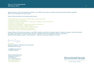 10
Stanton Chase International
CEO Survey 2013
Společnost Stanton Chase International byla založena v roce 1990 a dnes je jedním z největších poskytovatelů služby přímého vyhledávání.
Má více než 70 kanceláří ve 43 zemích světa.
Stanton Chase International má 9 specializovaných skupin:
• Consumer Products and Services / Spotřební zboží a služby včetně médií
• Financial Services / Finanční služby
• Government, Education and Non Proﬁt / Státní správa, vzdělávání a neziskové organizace
• Industrial / Průmyslová výroba
• Life Sciences and Healthcare / Farmaceutický průmysl a zdravotnictví
• Logistics and Transportation / Logistika a doprava
• Natural Resources and Energy / Přírodní zdroje a energetika
• Professional Services / Poradenské a právní služby
• Technology / Informační technologie a telekomunikace
Pobočka Stanton Chase Praha byla založena v roce 2009. Zaměřuje se primárně na vyhledávání talentů a zkušených manažerů v oblasti informačních
technologií a telekomunikací, ﬁnančních služeb, průmyslu, spotřebního zboží, farmaceutického průmyslu a zdravotnictví.
Základ ﬁremního úspěchu je založen na třech faktorech – naši klienti, náš proces vyhledávání a náš team.
Stanton Chase International
Vinohradská 1597/174
130 00 Praha 3
Tel: +420 222 990 210
www.stantonchase.com
www.stantonchase.cz
Jozef Papp
Business Excellence - Marketing & Communications
Managing Partner Prague
j.papp@stantonchase.com
+420 602 276 224
 