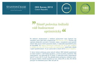Po dobrých zkušenostech s loňským průzkumem mezi českými top
manažery jsme také letos zorganizovali CEO Survey 2013. Protože nás
zajímalo především srovnání s minulým rokem, manažerům jsme položili
stejné nebo pouze mírně upravené otázky. Z odpovědí respondentů jsme
se dozvěděli, že většina dotázaných hodnotila rok 2012 jako úspěšný
a vyhlídky do roku 2013 jsou podle nich optimistické, stejně jako nálada
v jejich společnostech. To je v porovnání s rokem 2012 posun k lepšímu.
V rámci tohoto průzkumu jsme oslovili celkem 900 ředitelů společností
ze všech odvětví v celé České republice, z nichž se ankety zúčastnilo 180
respondentů, což odpovídá 20 % účasti. Z celkového počtu respondentů
bylo 8 % žen a 92 % mužů. Na základě tohoto průzkumu můžeme tvrdit,
že typický ředitel v České republice je muž, občan ČR ve věku 40–49 let
pracující na ředitelské pozici déle než pět let.
Téměř polovina ředitelů
vidí budoucnost
optimisticky
„
„
CEO Survey 2013
Czech Republic
2013 180respondents
 