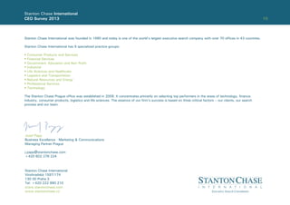 10
Stanton Chase International
CEO Survey 2013
Stanton Chase International was founded in 1990 and today is one of the world’s largest executive search company with over 70 ofﬁces in 43 countries.
Stanton Chase International has 9 specialized practice groups:
• Consumer Products and Services
• Financial Services
• Government, Education and Non Proﬁt
• Industrial
• Life Sciences and Healthcare
• Logistics and Transportation
• Natural Resources and Energy
• Professional Services
• Technology
The Stanton Chase Prague ofﬁce was established in 2009. It concentrates primarily on selecting top performers in the areas of technology, ﬁnance,
industry, consumer products, logistics and life sciences. The essence of our ﬁrm’s success is based on three critical factors – our clients, our search
process and our team.
Stanton Chase International
Vinohradská 1597/174
130 00 Praha 3
Tel: +420 222 990 210
www.stantonchase.com
www.stantonchase.cz
Jozef Papp
Business Excellence - Marketing & Communications
Managing Partner Prague
j.papp@stantonchase.com
+420 602 276 224
 