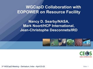 Slide: 13rd WGCapD Meeting – Derhadum, India – April 23-25
WGCapD Collaboration with
EOPOWER on Resource Facility
Nancy D. Searby/NASA,
Mark Noort/HCP International,
Jean-Christophe Desconnets/IRD
 