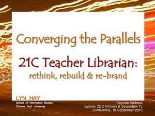 Converging the Parallels
  21C Teacher Librarian:
          rethink, rebuild & re-brand

LYNof HAY Studies
School Information                           Keynote Address
Charles Sturt University   Sydney CEO Primary & Secondary TL
                               Conference, 10 September 2010
 