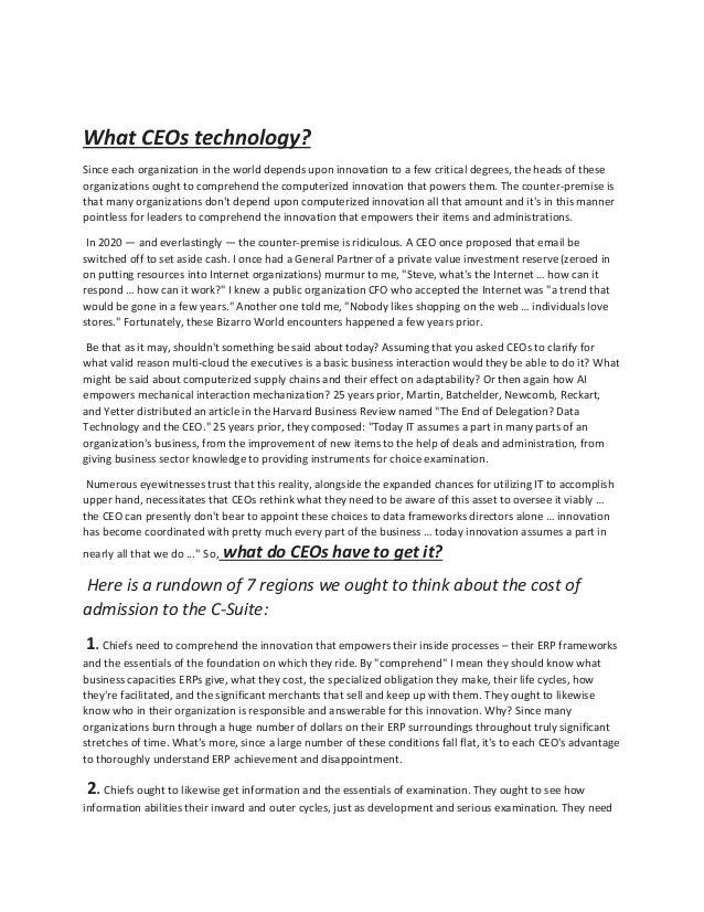 What CEOs technology?
Since each organization in the world depends upon innovation to a few critical degrees, the heads of these
organizations ought to comprehend the computerized innovation that powers them. The counter-premise is
that many organizations don't depend upon computerized innovation all that amount and it's in this manner
pointless for leaders to comprehend the innovation that empowers their items and administrations.
In 2020 — and everlastingly — the counter-premise is ridiculous. A CEO once proposed that email be
switched off to set aside cash. I once had a General Partner of a private value investment reserve (zeroed in
on putting resources into Internet organizations) murmur to me, "Steve, what's the Internet … how can it
respond … how can it work?" I knew a public organization CFO who accepted the Internet was "a trend that
would be gone in a few years." Another one told me, "Nobody likes shopping on the web … individuals love
stores." Fortunately, these Bizarro World encounters happened a few years prior.
Be that as it may, shouldn't something be said about today? Assuming that you asked CEOs to clarify for
what valid reason multi-cloud the executives is a basic business interaction would they be able to do it? What
might be said about computerized supply chains and their effect on adaptability? Or then again how AI
empowers mechanical interaction mechanization? 25 years prior, Martin, Batchelder, Newcomb, Reckart,
and Yetter distributed an article in the Harvard Business Review named "The End of Delegation? Data
Technology and the CEO." 25 years prior, they composed: "Today IT assumes a part in many parts of an
organization's business, from the improvement of new items to the help of deals and administration, from
giving business sector knowledge to providing instruments for choice examination.
Numerous eyewitnesses trust that this reality, alongside the expanded chances for utilizing IT to accomplish
upper hand, necessitates that CEOs rethink what they need to be aware of this asset to oversee it viably …
the CEO can presently don't bear to appoint these choices to data frameworks directors alone … innovation
has become coordinated with pretty much every part of the business … today innovation assumes a part in
nearly all that we do ..." So, what do CEOs have to get it?
Here is a rundown of 7 regions we ought to think about the cost of
admission to the C-Suite:
1. Chiefs need to comprehend the innovation that empowers their inside processes – their ERP frameworks
and the essentials of the foundation on which they ride. By "comprehend" I mean they should know what
business capacities ERPs give, what they cost, the specialized obligation they make, their life cycles, how
they're facilitated, and the significant merchants that sell and keep up with them. They ought to likewise
know who in their organization is responsible and answerable for this innovation. Why? Since many
organizations burn through a huge number of dollars on their ERP surroundings throughout truly significant
stretches of time. What's more, since a large number of these conditions fall flat, it's to each CEO's advantage
to thoroughly understand ERP achievement and disappointment.
2. Chiefs ought to likewise get information and the essentials of examination. They ought to see how
information abilities their inward and outer cycles, just as development and serious examination. They need
 