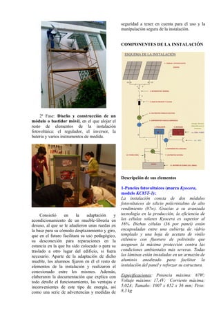 2ª Fase: Diseño y construcción de un
módulo o bastidor móvil, en el que alojar el
resto de elementos de la instalación
fotovoltaica: el regulador, el inversor, la
batería y varios instrumentos de medida.
Consistió en la adaptación y
acondicionamiento de un mueble-librería en
desuso, al que se le añadieron unas ruedas en
la base para su cómodo desplazamiento y giro,
que en el futuro facilitara su uso pedagógico,
su desconexión para reparaciones en la
estancia en la que ha sido colocado o para su
traslado a otro lugar del edificio, si fuera
necesario. Aparte de la adaptación de dicho
mueble, los alumnos fijaron en él el resto de
elementos de la instalación y realizaron el
conexionado entre los mismos. Además,
elaboraron la documentación que explica con
todo detalle el funcionamiento, las ventajas e
inconvenientes de este tipo de energía, así
como una serie de advertencias y medidas de
seguridad a tener en cuenta para el uso y la
manipulación segura de la instalación.
COMPONENTES DE LA INSTALACIÓN
Descripción de sus elementos
1-Paneles fotovoltaicos (marca Kyocera,
modelo KC85T-1):
La instalación consta de dos módulos
fotovoltaicos de silicio policristalino de alto
rendimiento (87w). Gracias a su avanzada
tecnología en la producción, la eficiencia de
las células solares Kyocera es superior al
16%. Dichas células (36 por panel) están
encapsuladas entre una cubierta de vidrio
templado y una hoja de acetato de vinilo
etilénico con fluoruro de polivinilo que
aseguran la máxima protección contra las
condiciones ambientales más severas. Todas
las láminas están instaladas en un armazón de
aluminio anodizado para facilitar la
instalación del panel y reforzar su estructura.
Especificaciones: Potencia máxima: 87W;
Voltaje máximo: 17,4V; Corriente máxima:
5,02A; Tamaño: 1007 x 652 x 36 mm; Peso:
8,3 kg
 