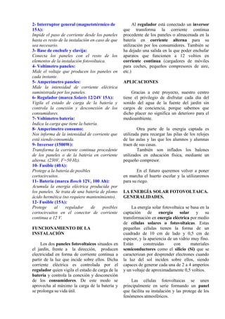 2- Interruptor general (magnetotérmico de
15A):
Impide el paso de corriente desde los paneles
hasta es resto de la instalación en caso de que
sea necesario.
3- Base de enchufe y clavija:
Conecta los paneles con el resto de los
elementos de la instalación fotovoltaica.
4- Voltímetro paneles:
Mide el voltaje que producen los paneles en
cada instante.
5- Amperímetro paneles:
Mide la intensidad de corriente eléctrica
suministrada por los paneles.
6- Regulador (marca Solaris 12/24V 15A):
Vigila el estado de carga de la batería y
controla la conexión y desconexión de los
consumidores.
7- Voltímetro batería:
Indica la carga que tiene la batería.
8- Amperímetro consumo:
Nos informa de la intensidad de corriente que
está siendo consumida.
9- Inversor (1500W):
Transforma la corriente continua procedente
de los paneles o de la batería en corriente
alterna. (230V, F=50 Hz).
10- Fusible (40A):
Protege a la batería de posibles
cortocircuitos.
11- Batería (marca Bosch 12V, 100 Ah):
Acumula la energía eléctrica producida por
los paneles. Se trata de una batería de plomo
ácido hermética (no requiere mantenimiento).
12- Fusible (15A):
Protege al regulador de posibles
cortocircuitos en el conector de corriente
continua a 12 V.
FUNCIONAMIENTO DE LA
INSTALACIÓN
Los dos paneles fotovoltaicos situados en
el jardín, frente a la dirección, producen
electricidad en forma de corriente continua a
partir de la luz que incide sobre ellos. Dicha
corriente eléctrica es controlada por el
regulador quien vigila el estado de carga de la
batería y controla la conexión y desconexión
de los consumidores. De este modo se
aprovecha al máximo la carga de la batería y
se prolonga su vida útil.
Al regulador está conectado un inversor
que transforma la corriente continua
procedente de los paneles o almacenada en la
batería en corriente alterna para su
utilización por los consumidores. También se
ha dejado una salida en la que poder enchufar
aparatos que funcionen a 12 voltios en
corriente continua (cargadores de móviles
para coches, pequeños compresores de aire,
etc.)
APLICACIONES
Gracias a este proyecto, nuestro centro
tiene el privilegio de disfrutar cada día del
sonido del agua de la fuente del jardín sin
cargos de conciencia, porque sabemos que
dicho placer no significa un deterioro para el
medioambiente.
Otra parte de la energía captada es
utilizada para recargar las pilas de los relojes
de las aulas y las que los alumnos y alumnas
traen de sus casas.
También son inflados los balones
utilizados en educación física, mediante un
pequeño compresor.
En el futuro queremos volver a poner
en marcha el huerto escolar y la utilizaremos
para su riego.
LA ENERGÍA SOLAR FOTOVOLTAICA.
GENERALIDADES.
La energía solar fotovoltaica se basa en la
captación de energía solar y su
transformación en energía eléctrica por medio
de células solares o fotovoltaicas. Estas
pequeñas células tienen la forma de un
cuadrado de 10 cm de lado y 0,5 cm de
espesor, y la apariencia de un vidrio muy fino.
Están construidas con materiales
semiconductores como el silicio (Si) que se
caracterizan por desprender electrones cuando
la luz del sol inciden sobre ellos, siendo
capaces de generar cada una de 2 a 4 amperios
y un voltaje de aproximadamente 0,5 voltios.
Las células fotovoltaicas se unen
principalmente en serie formando un panel
que facilita su instalación y las protege de los
fenómenos atmosféricos.
 