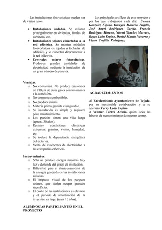 Las instalaciones fotovoltaicas pueden ser
de varios tipos:
• Instalaciones aisladas. Se utilizan
principalmente en viviendas, farolas de
carretera, etc.
• Instalaciones solares conectadas a la
red eléctrica. Se montan módulos
fotovoltaicos en tejados o fachadas de
edificios y se conectan directamente a
la red eléctrica.
• Centrales solares fotovoltaicas.
Producen grandes cantidades de
electricidad mediante la instalación de
un gran número de paneles.
Ventajas:
o No contamina. No produce emisiones
de CO2 ni de otros gases contaminantes
a la atmósfera.
o No consume combustibles.
o No produce ruidos.
o Materia prima gratuita e inagotable.
o Su instalación es simple y requiere
poco mantenimiento.
o Los paneles tienen una vida larga
(aprox. 30 años).
o Resisten condiciones climáticas
extremas: granizo, viento, humedad,
etc.
o Se reduce la dependencia energética
del exterior.
o Venta de excedentes de electricidad a
las compañías eléctricas.
Inconvenientes:
o Sólo se produce energía mientras hay
luz y depende del grado de insolación.
o Dificultad para el almacenamiento de
la energía generada en las instalaciones
aisladas.
o El impacto visual de los parques
solares, que suelen ocupar grandes
superficies.
o El coste de las instalaciones es elevado
y el periodo de amortización de la
inversión es largo (unos 10 años).
ALUMNOS/AS PARTICIPANTES EN EL
PROYECTO
Los principales artífices de este proyecto y
por los que trabajamos cada día: Yanira
González Espino, Omayra Marrero Trujillo,
José Angel Rodríguez García, Francis
Rodríguez Moreno, Noemi Sánchez Marrero,
Rayco León Espino, Desiré Martín Navarro y
Víctor Trujillo Rodríguez.
AGRADECIMIENTOS
Al Excelentísimo Ayuntamiento de Tejeda,
por su inestimable colaboración y a su
operario Yeray León Espino.
A Wilmer Torres Acuña, quien lleva las
labores de mantenimiento de nuestro centro.
 