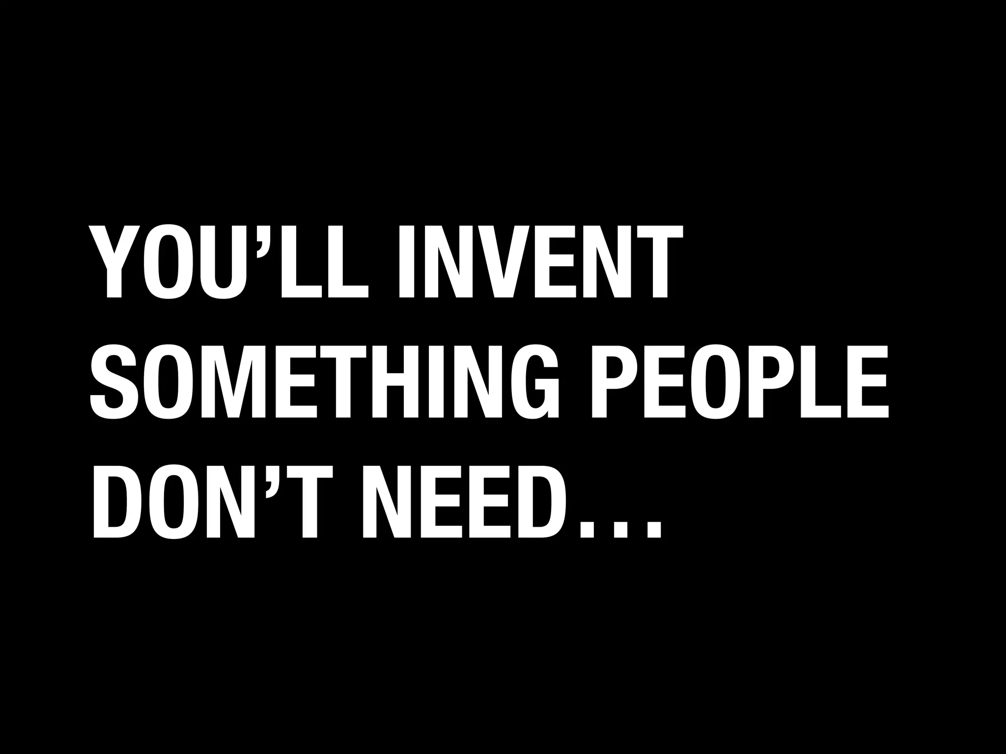 YOU’LL INVENT
SOMETHING PEOPLE
DON’T NEED…

 