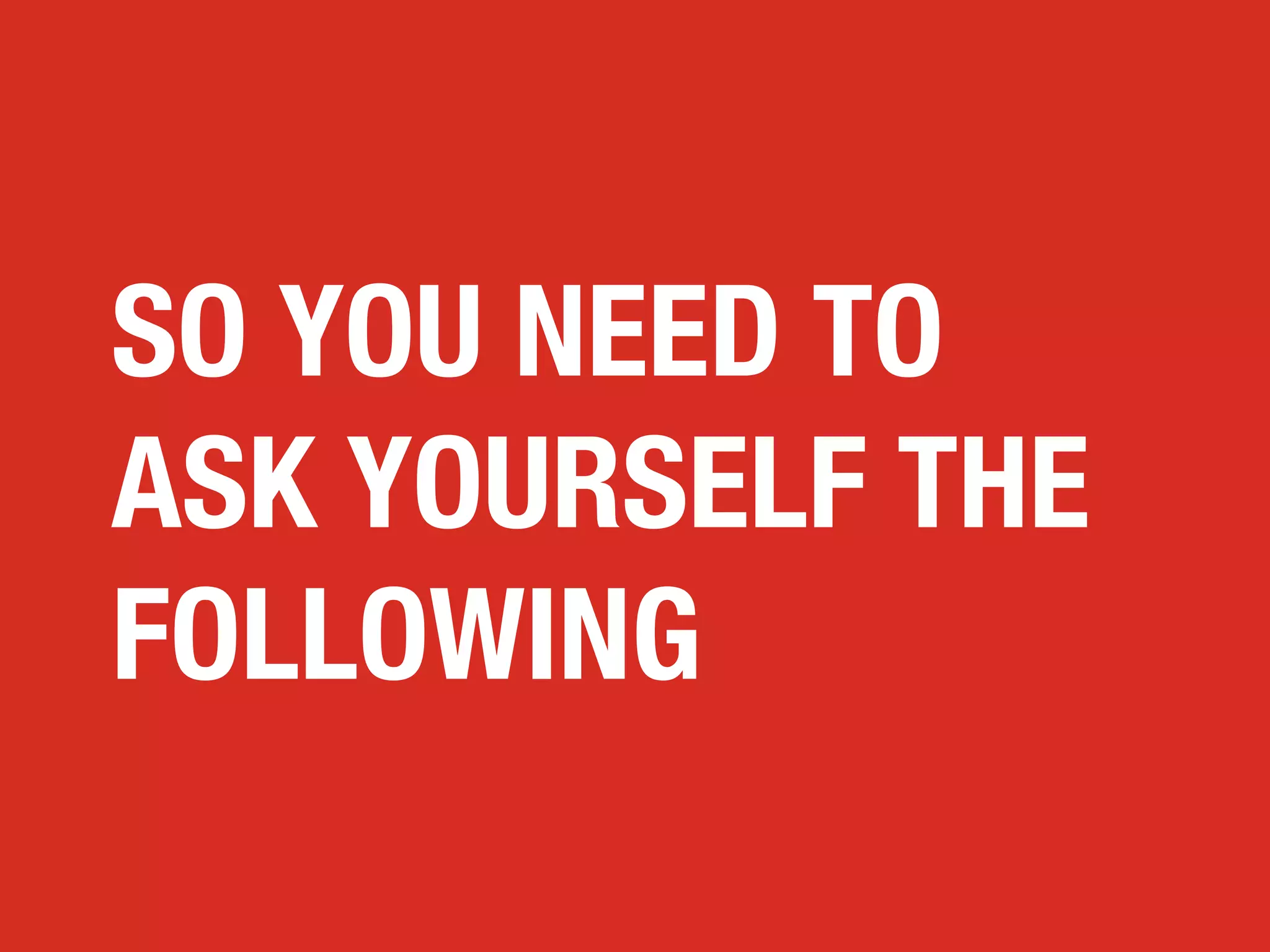 SO YOU NEED TO
ASK YOURSELF THE
FOLLOWING

 