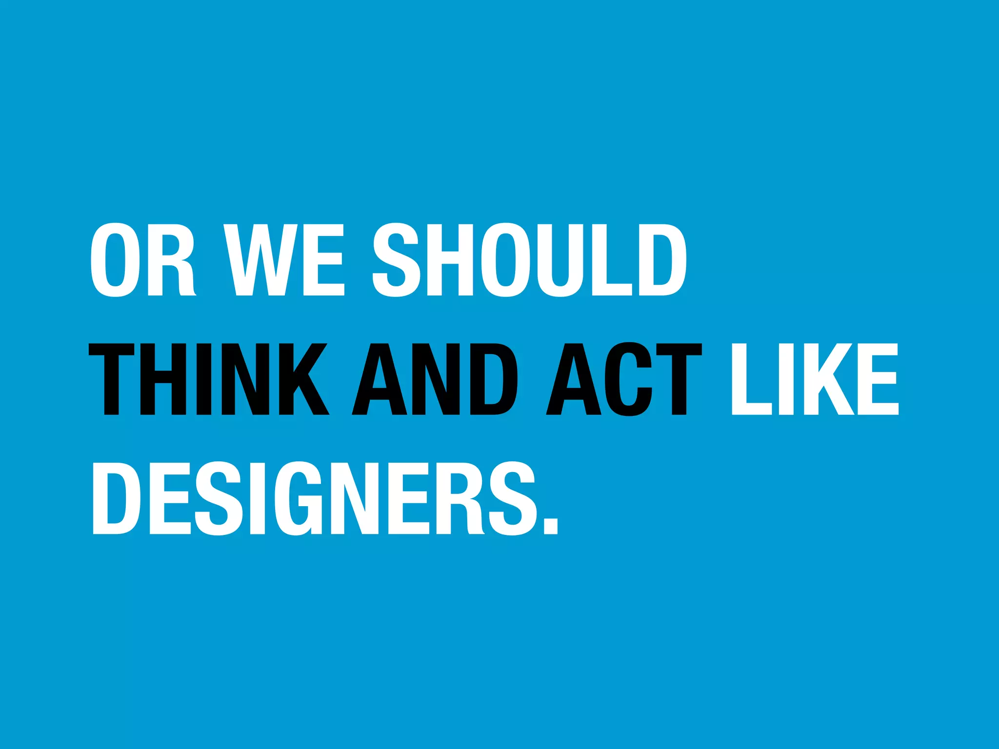 OR WE SHOULD
THINK AND ACT LIKE
DESIGNERS.

 