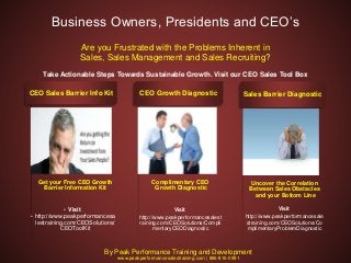 Get your Free CEO Growth
Barrier Information Kit
• Visit
• http://www.peakperformancesa
lestraining.com/CEOSolutions/
CEOToolKit
CEO Sales Barrier Info Kit
Complimentary CEO
Growth Diagnostic
Visit
http://www.peakperformancesalest
raining.com/CEOSolutions/Compli
mentaryCEODiagnostic
CEO Growth Diagnostic
Uncover the Correlation
Between Sales Obstacles
and your Bottom Line
Visit
http://www.peakperformancesale
straining.com/CEOSolutions/Co
mplimentaryProblemDiagnostic
Sales Barrier Diagnostic
Business Owners, Presidents and CEO’s
Are you Frustrated with the Problems Inherent in
Sales, Sales Management and Sales Recruiting?
Take Actionable Steps Towards Sustainable Growth. Visit our CEO Sales Tool Box
By Peak Performance Training and Development
www.peakperformancesalestraining.com | 866-816-0991
 