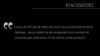 Et le DG/COO
Le but du DG est de créer une vision pour la structure et de la
déployer : aucun intérêt de les prospecter si son produit ne
concerne pas cette vision. C'est même contre productif.”
 