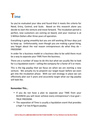 Time 
So 
you’ve 
evaluated 
your 
idea 
and 
found 
that 
it 
meets 
the 
criteria 
for 
Need, 
Entry, 
Control, 
and 
Scale. 
Based 
on 
this 
research 
alone 
you 
decide 
to 
start 
the 
venture 
and 
move 
forward. 
The 
incubation 
period 
is 
perfect, 
new 
customers 
are 
coming 
on 
board, 
and 
your 
revenue 
is 
at 
5 
Million 
Dollars 
after 
three 
years 
of 
operation. 
Everything 
is 
going 
smoothly 
but 
you 
are 
still 
working 
20 
hour 
days 
just 
to 
keep 
up. 
Unfortunately, 
even 
though 
you 
are 
making 
a 
great 
living, 
you 
forgot 
about 
the 
real 
reason 
entrepreneurs 
do 
what 
they 
do 
– 
FREEDOM! 
In 
order 
for 
a 
business 
model 
or 
a 
business 
idea 
to 
be 
valid 
there 
must 
be 
a 
way 
to 
separate 
your 
TIME 
from 
the 
business. 
There 
are 
a 
number 
of 
ways 
to 
do 
this 
but 
what 
we 
usually 
like 
to 
look 
for 
is 
a 
liquidation 
event 
– 
selling 
the 
company 
for 
a 
factor 
of 
5 
or 
more. 
This 
is 
the 
big 
payday 
that 
we 
focus 
on 
when 
we 
are 
starting 
a 
new 
venture. 
We 
actually 
try 
to 
pinpoint 
our 
target 
buyer 
before 
we 
even 
get 
into 
the 
incubation 
phase. 
With 
our 
exit 
strategy 
in 
place 
we 
can 
effectively 
plan 
out 
5 
years 
and 
accurately 
target 
what 
our 
big 
payday 
will 
look 
like. 
Remember 
This… 
• If 
you 
do 
not 
have 
a 
plan 
to 
separate 
your 
TIME 
from 
your 
BUSINESS 
you 
will 
never 
achieve 
every 
entrepreneur’s 
true 
goal 
– 
TRUE 
FREEDOM. 
• The 
separation 
of 
Time 
is 
usually 
a 
liquidation 
event 
that 
provides 
a 
high 
7 
or 
low 
8-­‐figure 
payday. 
Call 
Us 
Now 
At 
1-­‐800-­‐923-­‐9495 
And 
We’ll 
Add 
$10,000+ 
To 
Your 
Bottom 
Line 
By 
Next 
Week 
 