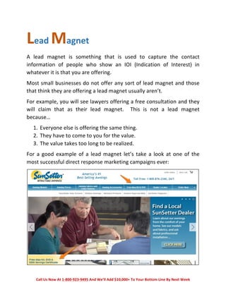 Lead 
Magnet 
A 
lead 
magnet 
is 
something 
that 
is 
used 
to 
capture 
the 
contact 
information 
of 
people 
who 
show 
an 
IOI 
(Indication 
of 
Interest) 
in 
whatever 
it 
is 
that 
you 
are 
offering. 
Most 
small 
businesses 
do 
not 
offer 
any 
sort 
of 
lead 
magnet 
and 
those 
that 
think 
they 
are 
offering 
a 
lead 
magnet 
usually 
aren’t. 
For 
example, 
you 
will 
see 
lawyers 
offering 
a 
free 
consultation 
and 
they 
will 
claim 
that 
as 
their 
lead 
magnet. 
This 
is 
not 
a 
lead 
magnet 
because… 
1. Everyone 
else 
is 
offering 
the 
same 
thing. 
2. They 
have 
to 
come 
to 
you 
for 
the 
value. 
3. The 
value 
takes 
too 
long 
to 
be 
realized. 
For 
a 
good 
example 
of 
a 
lead 
magnet 
let’s 
take 
a 
look 
at 
one 
of 
the 
most 
successful 
direct 
response 
marketing 
campaigns 
ever: 
Call 
Us 
Now 
At 
1-­‐800-­‐923-­‐9495 
And 
We’ll 
Add 
$10,000+ 
To 
Your 
Bottom 
Line 
By 
Next 
Week 
 