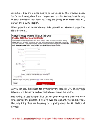 As 
indicated 
by 
the 
orange 
arrows 
in 
the 
image 
on 
the 
previous 
page, 
SunSetter 
Awnings 
has 
2 
lead 
magnets 
above 
the 
fold 
(without 
having 
to 
scroll 
down) 
on 
their 
website. 
They 
are 
giving 
away 
a 
free 
‘idea 
kit’, 
a 
DVD, 
and 
a 
$200 
coupon. 
When 
you 
click 
on 
one 
of 
the 
two 
links 
you 
will 
be 
taken 
to 
a 
page 
that 
looks 
like 
this… 
As 
you 
can 
see, 
the 
reason 
for 
giving 
away 
the 
idea 
kit, 
DVD 
and 
savings 
is 
to 
capture 
the 
name 
and 
contact 
information 
of 
the 
visitor. 
But 
having 
a 
Lead 
Magnet 
like 
this 
on 
your 
website 
is 
only 
one 
very 
small 
part 
of 
the 
process. 
If 
you’ve 
ever 
seen 
a 
SunSetter 
commercial, 
the 
only 
thing 
they 
are 
focusing 
on 
is 
giving 
away 
the 
kit, 
DVD 
and 
savings. 
Call 
Us 
Now 
At 
1-­‐800-­‐923-­‐9495 
And 
We’ll 
Add 
$10,000+ 
To 
Your 
Bottom 
Line 
By 
Next 
Week 
(For 
Free) 
 