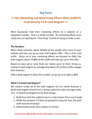 Key 
Point: 
>> 
ALL 
Marketing 
and 
Advertising 
Efforts 
Must 
ALWAYS 
Lead 
Directly 
To 
A 
Lead 
Magnet! 
<< 
Most 
businesses 
lead 
their 
marketing 
efforts 
to 
a 
website 
or 
a 
telephone 
number. 
That 
is 
a 
HUGE 
mistake. 
All 
marketing 
efforts 
must 
solely 
focus 
on 
getting 
the 
“free 
thing” 
instead 
of 
trying 
to 
make 
a 
sale. 
The 
Numbers 
When 
done 
correctly, 
about 
40-­‐60% 
of 
the 
people 
who 
come 
to 
your 
website 
will 
take 
you 
up 
on 
your 
lead 
magnet 
offer. 
This 
is 
from 
cold 
traffic. 
When 
all 
of 
your 
marketing 
efforts 
are 
focused 
on 
ONLY 
the 
lead 
magnet, 
about 
70-­‐80% 
of 
the 
traffic 
will 
take 
you 
up 
on 
the 
offer. 
Based 
on 
data 
we’ve 
seen 
from 
our 
clients 
prior 
to 
them 
hiring 
us, 
without 
a 
lead 
magnet 
on 
average 
only 
about 
2% 
of 
their 
traffic 
engage 
their 
business. 
With 
a 
lead 
magnet 
in 
place 
this 
number 
can 
go 
up 
to 
as 
high 
as 
80%. 
What’s 
A 
Good 
Lead 
Magnet? 
We 
custom 
create 
all 
of 
the 
lead 
magnets 
for 
our 
clients 
because 
a 
great 
lead 
magnet 
should 
have 
a 
strong 
subliminal 
sales 
message 
inside 
of 
it. 
It 
should 
be 
designed 
to 
do 
three 
things… 
1. Build 
trust 
with 
the 
audience 
(turn 
a 
cold 
contact 
into 
a 
warm 
lead) 
2. WOW 
the 
prospect 
(“if 
they 
are 
giving 
this 
away 
for 
free, 
the 
paid 
stuff 
must 
be 
amazing”) 
3. Subliminally 
presell 
your 
product 
or 
service. 
Call 
Us 
Now 
At 
1-­‐800-­‐923-­‐9495 
And 
We’ll 
Add 
$10,000+ 
To 
Your 
Bottom 
Line 
By 
Next 
Week 
 
