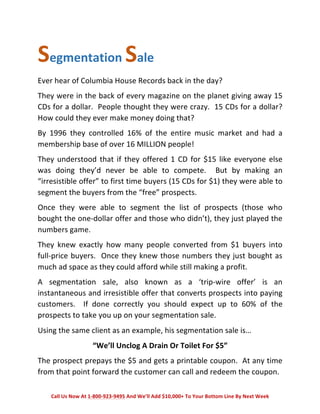 Segmentation 
Sale 
Ever 
hear 
of 
Columbia 
House 
Records 
back 
in 
the 
day? 
They 
were 
in 
the 
back 
of 
every 
magazine 
on 
the 
planet 
giving 
away 
15 
CDs 
for 
a 
dollar. 
People 
thought 
they 
were 
crazy. 
15 
CDs 
for 
a 
dollar? 
How 
could 
they 
ever 
make 
money 
doing 
that? 
By 
1996 
they 
controlled 
16% 
of 
the 
entire 
music 
market 
and 
had 
a 
membership 
base 
of 
over 
16 
MILLION 
people! 
They 
understood 
that 
if 
they 
offered 
1 
CD 
for 
$15 
like 
everyone 
else 
was 
doing 
they’d 
never 
be 
able 
to 
compete. 
But 
by 
making 
an 
“irresistible 
offer” 
to 
first 
time 
buyers 
(15 
CDs 
for 
$1) 
they 
were 
able 
to 
segment 
the 
buyers 
from 
the 
“free” 
prospects. 
Once 
they 
were 
able 
to 
segment 
the 
list 
of 
prospects 
(those 
who 
bought 
the 
one-­‐dollar 
offer 
and 
those 
who 
didn’t), 
they 
just 
played 
the 
numbers 
game. 
They 
knew 
exactly 
how 
many 
people 
converted 
from 
$1 
buyers 
into 
full-­‐price 
buyers. 
Once 
they 
knew 
those 
numbers 
they 
just 
bought 
as 
much 
ad 
space 
as 
they 
could 
afford 
while 
still 
making 
a 
profit. 
A 
segmentation 
sale, 
also 
known 
as 
a 
‘trip-­‐wire 
offer’ 
is 
an 
instantaneous 
and 
irresistible 
offer 
that 
converts 
prospects 
into 
paying 
customers. 
If 
done 
correctly 
you 
should 
expect 
up 
to 
60% 
of 
the 
prospects 
to 
take 
you 
up 
on 
your 
segmentation 
sale. 
Using 
the 
same 
client 
as 
an 
example, 
his 
segmentation 
sale 
is… 
“We’ll 
Unclog 
A 
Drain 
Or 
Toilet 
For 
$5” 
The 
prospect 
prepays 
the 
$5 
and 
gets 
a 
printable 
coupon. 
At 
any 
time 
from 
that 
point 
forward 
the 
customer 
can 
call 
and 
redeem 
the 
coupon. 
Call 
Us 
Now 
At 
1-­‐800-­‐923-­‐9495 
And 
We’ll 
Add 
$10,000+ 
To 
Your 
Bottom 
Line 
By 
Next 
Week 
 