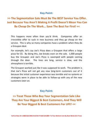 Key 
Point: 
>> 
The 
Segmentation 
Sale 
Must 
Be 
The 
BEST 
Service 
You 
Offer. 
Just 
Because 
You 
Aren’t 
Making 
A 
Profit 
Doesn’t 
Mean 
You 
Can 
Be 
Cheap 
On 
The 
Work... 
Save 
The 
Best 
For 
First! 
<< 
This 
happens 
more 
often 
than 
you’d 
think. 
Companies 
offer 
an 
irresistible 
offer 
to 
suck 
in 
new 
business 
and 
they 
go 
cheap 
on 
the 
service. 
This 
is 
why 
so 
many 
companies 
have 
a 
problem 
when 
they 
do 
a 
Groupon 
deal. 
For 
example, 
let’s 
say 
Joe’s 
Pizza 
does 
a 
Groupon 
that 
offers 
a 
large 
pizza 
for 
$5. 
By 
doing 
this, 
Joe 
breaks 
even 
on 
the 
sale. 
1,000 
people 
buy 
the 
Groupon 
and 
Joe’s 
Pizza 
is 
swamped 
with 
people 
coming 
through 
the 
door. 
The 
lines 
are 
long, 
service 
is 
slow, 
and 
the 
atmosphere 
is 
terrible. 
The 
Groupon 
worked 
just 
like 
it 
was 
supposed 
to 
work. 
The 
problem 
is 
that 
Joe’s 
Pizza 
will 
not 
get 
any 
new 
long-­‐term 
customers 
out 
of 
it 
because 
the 
initial 
customer 
experience 
was 
terrible 
and 
no 
systems 
or 
strategies 
were 
in 
place 
to 
be 
able 
to 
follow-­‐up 
with 
any 
of 
the 
new 
customers 
later 
on. 
Key 
Point: 
>> 
Treat 
Those 
Who 
Buy 
Your 
Segmentation 
Sale 
Like 
They 
Are 
Your 
Biggest 
& 
Best 
Customers, 
And 
They 
Will 
Be 
Your 
Biggest 
& 
Best 
Customers 
For 
LIFE! 
<< 
Call 
Us 
Now 
At 
1-­‐800-­‐923-­‐9495 
And 
We’ll 
Add 
$10,000+ 
To 
Your 
Bottom 
Line 
By 
Next 
Week 
(For 
Free) 
 