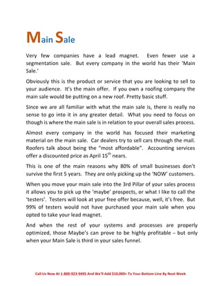 Main 
Sale 
Very 
few 
companies 
have 
a 
lead 
magnet. 
Even 
fewer 
use 
a 
segmentation 
sale. 
But 
every 
company 
in 
the 
world 
has 
their 
‘Main 
Sale.’ 
Obviously 
this 
is 
the 
product 
or 
service 
that 
you 
are 
looking 
to 
sell 
to 
your 
audience. 
It’s 
the 
main 
offer. 
If 
you 
own 
a 
roofing 
company 
the 
main 
sale 
would 
be 
putting 
on 
a 
new 
roof. 
Pretty 
basic 
stuff. 
Since 
we 
are 
all 
familiar 
with 
what 
the 
main 
sale 
is, 
there 
is 
really 
no 
sense 
to 
go 
into 
it 
in 
any 
greater 
detail. 
What 
you 
need 
to 
focus 
on 
though 
is 
where 
the 
main 
sale 
is 
in 
relation 
to 
your 
overall 
sales 
process. 
Almost 
every 
company 
in 
the 
world 
has 
focused 
their 
marketing 
material 
on 
the 
main 
sale. 
Car 
dealers 
try 
to 
sell 
cars 
through 
the 
mail. 
Roofers 
talk 
about 
being 
the 
“most 
affordable”. 
Accounting 
services 
offer 
a 
discounted 
price 
as 
April 
15th 
nears. 
This 
is 
one 
of 
the 
main 
reasons 
why 
80% 
of 
small 
businesses 
don’t 
survive 
the 
first 
5 
years. 
They 
are 
only 
picking 
up 
the 
‘NOW’ 
customers. 
When 
you 
move 
your 
main 
sale 
into 
the 
3rd 
Pillar 
of 
your 
sales 
process 
it 
allows 
you 
to 
pick 
up 
the 
‘maybe’ 
prospects, 
or 
what 
I 
like 
to 
call 
the 
‘testers’. 
Testers 
will 
look 
at 
your 
free 
offer 
because, 
well, 
it’s 
free. 
But 
99% 
of 
testers 
would 
not 
have 
purchased 
your 
main 
sale 
when 
you 
opted 
to 
take 
your 
lead 
magnet. 
And 
when 
the 
rest 
of 
your 
systems 
and 
processes 
are 
properly 
optimized, 
those 
Maybe’s 
can 
prove 
to 
be 
highly 
profitable 
– 
but 
only 
when 
your 
Main 
Sale 
is 
third 
in 
your 
sales 
funnel. 
Call 
Us 
Now 
At 
1-­‐800-­‐923-­‐9495 
And 
We’ll 
Add 
$10,000+ 
To 
Your 
Bottom 
Line 
By 
Next 
Week 
 