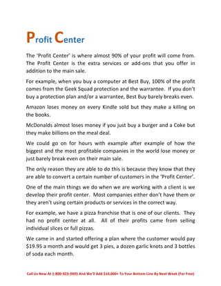 Profit 
Center 
The 
‘Profit 
Center’ 
is 
where 
almost 
90% 
of 
your 
profit 
will 
come 
from. 
The 
Profit 
Center 
is 
the 
extra 
services 
or 
add-­‐ons 
that 
you 
offer 
in 
addition 
to 
the 
main 
sale. 
For 
example, 
when 
you 
buy 
a 
computer 
at 
Best 
Buy, 
100% 
of 
the 
profit 
comes 
from 
the 
Geek 
Squad 
protection 
and 
the 
warrantee. 
If 
you 
don’t 
buy 
a 
protection 
plan 
and/or 
a 
warrantee, 
Best 
Buy 
barely 
breaks 
even. 
Amazon 
loses 
money 
on 
every 
Kindle 
sold 
but 
they 
make 
a 
killing 
on 
the 
books. 
McDonalds 
almost 
loses 
money 
if 
you 
just 
buy 
a 
burger 
and 
a 
Coke 
but 
they 
make 
billions 
on 
the 
meal 
deal. 
We 
could 
go 
on 
for 
hours 
with 
example 
after 
example 
of 
how 
the 
biggest 
and 
the 
most 
profitable 
companies 
in 
the 
world 
lose 
money 
or 
just 
barely 
break 
even 
on 
their 
main 
sale. 
The 
only 
reason 
they 
are 
able 
to 
do 
this 
is 
because 
they 
know 
that 
they 
are 
able 
to 
convert 
a 
certain 
number 
of 
customers 
in 
the 
‘Profit 
Center’. 
One 
of 
the 
main 
things 
we 
do 
when 
we 
are 
working 
with 
a 
client 
is 
we 
develop 
their 
profit 
center. 
Most 
companies 
either 
don’t 
have 
them 
or 
they 
aren’t 
using 
certain 
products 
or 
services 
in 
the 
correct 
way. 
For 
example, 
we 
have 
a 
pizza 
franchise 
that 
is 
one 
of 
our 
clients. 
They 
had 
no 
profit 
center 
at 
all. 
All 
of 
their 
profits 
came 
from 
selling 
individual 
slices 
or 
full 
pizzas. 
We 
came 
in 
and 
started 
offering 
a 
plan 
where 
the 
customer 
would 
pay 
$19.95 
a 
month 
and 
would 
get 
3 
pies, 
a 
dozen 
garlic 
knots 
and 
3 
bottles 
of 
soda 
each 
month. 
Call 
Us 
Now 
At 
1-­‐800-­‐923-­‐9495 
And 
We’ll 
Add 
$10,000+ 
To 
Your 
Bottom 
Line 
By 
Next 
Week 
(For 
Free) 
 