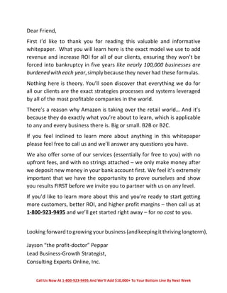 Dear 
Friend, 
First 
I’d 
like 
to 
thank 
you 
for 
reading 
this 
valuable 
and 
informative 
whitepaper. 
What 
you 
will 
learn 
here 
is 
the 
exact 
model 
we 
use 
to 
add 
revenue 
and 
increase 
ROI 
for 
all 
of 
our 
clients, 
ensuring 
they 
won’t 
be 
forced 
into 
bankruptcy 
in 
five 
years 
like 
nearly 
100,000 
businesses 
are 
burdened 
with 
each 
year, 
simply 
because 
they 
never 
had 
these 
formulas. 
Nothing 
here 
is 
theory. 
You’ll 
soon 
discover 
that 
everything 
we 
do 
for 
all 
our 
clients 
are 
the 
exact 
strategies 
processes 
and 
systems 
leveraged 
by 
all 
of 
the 
most 
profitable 
companies 
in 
the 
world. 
There’s 
a 
reason 
why 
Amazon 
is 
taking 
over 
the 
retail 
world… 
And 
it’s 
because 
they 
do 
exactly 
what 
you’re 
about 
to 
learn, 
which 
is 
applicable 
to 
any 
and 
every 
business 
there 
is. 
Big 
or 
small. 
B2B 
or 
B2C. 
If 
you 
feel 
inclined 
to 
learn 
more 
about 
anything 
in 
this 
whitepaper 
please 
feel 
free 
to 
call 
us 
and 
we’ll 
answer 
any 
questions 
you 
have. 
We 
also 
offer 
some 
of 
our 
services 
(essentially 
for 
free 
to 
you) 
with 
no 
upfront 
fees, 
and 
with 
no 
strings 
attached 
– 
we 
only 
make 
money 
after 
we 
deposit 
new 
money 
in 
your 
bank 
account 
first. 
We 
feel 
it’s 
extremely 
important 
that 
we 
have 
the 
opportunity 
to 
prove 
ourselves 
and 
show 
you 
results 
FIRST 
before 
we 
invite 
you 
to 
partner 
with 
us 
on 
any 
level. 
If 
you’d 
like 
to 
learn 
more 
about 
this 
and 
you’re 
ready 
to 
start 
getting 
more 
customers, 
better 
ROI, 
and 
higher 
profit 
margins 
– 
then 
call 
us 
at 
1-­‐800-­‐923-­‐9495 
and 
we’ll 
get 
started 
right 
away 
– 
for 
no 
cost 
to 
you. 
Looking 
forward 
to 
growing 
your 
business 
(and 
keeping 
it 
thriving 
longterm), 
Jayson 
“the 
profit-­‐doctor” 
Peppar 
Lead 
Business-­‐Growth 
Strategist, 
Consulting 
Experts 
Online, 
Inc. 
Call 
Us 
Now 
At 
1-­‐800-­‐923-­‐9495 
And 
We’ll 
Add 
$10,000+ 
To 
Your 
Bottom 
Line 
By 
Next 
Week 
 