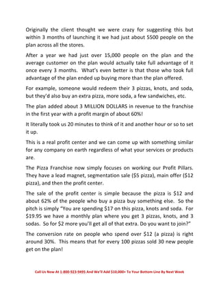 Originally 
the 
client 
thought 
we 
were 
crazy 
for 
suggesting 
this 
but 
within 
3 
months 
of 
launching 
it 
we 
had 
just 
about 
5500 
people 
on 
the 
plan 
across 
all 
the 
stores. 
After 
a 
year 
we 
had 
just 
over 
15,000 
people 
on 
the 
plan 
and 
the 
average 
customer 
on 
the 
plan 
would 
actually 
take 
full 
advantage 
of 
it 
once 
every 
3 
months. 
What’s 
even 
better 
is 
that 
those 
who 
took 
full 
advantage 
of 
the 
plan 
ended 
up 
buying 
more 
than 
the 
plan 
offered. 
For 
example, 
someone 
would 
redeem 
their 
3 
pizzas, 
knots, 
and 
soda, 
but 
they’d 
also 
buy 
an 
extra 
pizza, 
more 
soda, 
a 
few 
sandwiches, 
etc. 
The 
plan 
added 
about 
3 
MILLION 
DOLLARS 
in 
revenue 
to 
the 
franchise 
in 
the 
first 
year 
with 
a 
profit 
margin 
of 
about 
60%! 
It 
literally 
took 
us 
20 
minutes 
to 
think 
of 
it 
and 
another 
hour 
or 
so 
to 
set 
it 
up. 
This 
is 
a 
real 
profit 
center 
and 
we 
can 
come 
up 
with 
something 
similar 
for 
any 
company 
on 
earth 
regardless 
of 
what 
your 
services 
or 
products 
are. 
The 
Pizza 
Franchise 
now 
simply 
focuses 
on 
working 
our 
Profit 
Pillars. 
They 
have 
a 
lead 
magnet, 
segmentation 
sale 
($5 
pizza), 
main 
offer 
($12 
pizza), 
and 
then 
the 
profit 
center. 
The 
sale 
of 
the 
profit 
center 
is 
simple 
because 
the 
pizza 
is 
$12 
and 
about 
62% 
of 
the 
people 
who 
buy 
a 
pizza 
buy 
something 
else. 
So 
the 
pitch 
is 
simply 
“You 
are 
spending 
$17 
on 
this 
pizza, 
knots 
and 
soda. 
For 
$19.95 
we 
have 
a 
monthly 
plan 
where 
you 
get 
3 
pizzas, 
knots, 
and 
3 
sodas. 
So 
for 
$2 
more 
you’ll 
get 
all 
of 
that 
extra. 
Do 
you 
want 
to 
join?” 
The 
conversion 
rate 
on 
people 
who 
spend 
over 
$12 
(a 
pizza) 
is 
right 
around 
30%. 
This 
means 
that 
for 
every 
100 
pizzas 
sold 
30 
new 
people 
get 
on 
the 
plan! 
Call 
Us 
Now 
At 
1-­‐800-­‐923-­‐9495 
And 
We’ll 
Add 
$10,000+ 
To 
Your 
Bottom 
Line 
By 
Next 
Week 
 