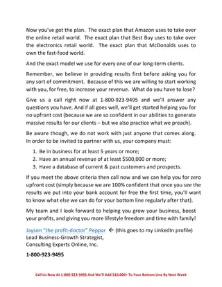 Now 
you’ve 
got 
the 
plan. 
The 
exact 
plan 
that 
Amazon 
uses 
to 
take 
over 
the 
online 
retail 
world. 
The 
exact 
plan 
that 
Best 
Buy 
uses 
to 
take 
over 
the 
electronics 
retail 
world. 
The 
exact 
plan 
that 
McDonalds 
uses 
to 
own 
the 
fast-­‐food 
world. 
And 
the 
exact 
model 
we 
use 
for 
every 
one 
of 
our 
long-­‐term 
clients. 
Remember, 
we 
believe 
in 
providing 
results 
first 
before 
asking 
you 
for 
any 
sort 
of 
commitment. 
Because 
of 
this 
we 
are 
willing 
to 
start 
working 
with 
you, 
for 
free, 
to 
increase 
your 
revenue. 
What 
do 
you 
have 
to 
lose? 
Give 
us 
a 
call 
right 
now 
at 
1-­‐800-­‐923-­‐9495 
and 
we’ll 
answer 
any 
questions 
you 
have. 
And 
if 
all 
goes 
well, 
we’ll 
get 
started 
helping 
you 
for 
no 
upfront 
cost 
(because 
we 
are 
so 
confident 
in 
our 
abilities 
to 
generate 
massive 
results 
for 
our 
clients 
– 
but 
we 
also 
practice 
what 
we 
preach). 
Be 
aware 
though, 
we 
do 
not 
work 
with 
just 
anyone 
that 
comes 
along. 
In 
order 
to 
be 
invited 
to 
partner 
with 
us, 
your 
company 
must: 
1. Be 
in 
business 
for 
at 
least 
5 
years 
or 
more; 
2. Have 
an 
annual 
revenue 
of 
at 
least 
$500,000 
or 
more; 
3. Have 
a 
database 
of 
current 
& 
past 
customers 
and 
prospects. 
If 
you 
meet 
the 
above 
criteria 
then 
call 
now 
and 
we 
can 
help 
you 
for 
zero 
upfront 
cost 
(simply 
because 
we 
are 
100% 
confident 
that 
once 
you 
see 
the 
results 
we 
put 
into 
your 
bank 
account 
for 
free 
the 
first 
time, 
you’ll 
want 
to 
know 
what 
else 
we 
can 
do 
for 
your 
bottom 
line 
regularly 
after 
that). 
My 
team 
and 
I 
look 
forward 
to 
helping 
you 
grow 
your 
business, 
boost 
your 
profits, 
and 
giving 
you 
more 
lifestyle 
freedom 
and 
time 
with 
family! 
Jayson 
“the 
profit-­‐doctor” 
Peppar 
Lead 
Business-­‐Growth 
Strategist, 
Consulting 
Experts 
Online, 
Inc. 
1-­‐800-­‐923-­‐9495 
Call 
Us 
Now 
At 
1-­‐800-­‐923-­‐9495 
And 
We’ll 
Add 
$10,000+ 
To 
Your 
Bottom 
Line 
By 
Next 
Week 
