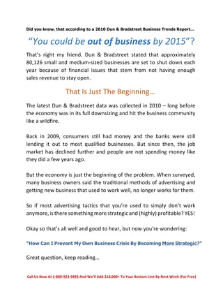 Did you know, that according to a 2010 Dun & Bradstreet Business Trends Report… 
“You 
could 
be 
out 
of 
business 
by 
2015”? 
That’s 
right 
my 
friend. 
Dun 
& 
Bradstreet 
stated 
that 
approximately 
80,126 
small 
and 
medium-­‐sized 
businesses 
are 
set 
to 
shut 
down 
each 
year 
because 
of 
financial 
issues 
that 
stem 
from 
not 
having 
enough 
sales 
revenue 
to 
stay 
open. 
That 
Is 
Just 
The 
Beginning… 
The 
latest 
Dun 
& 
Bradstreet 
data 
was 
collected 
in 
2010 
– 
long 
before 
the 
economy 
was 
in 
its 
full 
downsizing 
and 
hit 
the 
business 
community 
like 
a 
wildfire. 
Back 
in 
2009, 
consumers 
still 
had 
money 
and 
the 
banks 
were 
still 
lending 
it 
out 
to 
most 
qualified 
businesses. 
But 
since 
then, 
the 
job 
market 
has 
declined 
further 
and 
people 
are 
not 
spending 
money 
like 
they 
did 
a 
few 
years 
ago. 
But 
the 
economy 
is 
just 
the 
beginning 
of 
the 
problem. 
When 
surveyed, 
many 
business 
owners 
said 
the 
traditional 
methods 
of 
advertising 
and 
getting 
new 
business 
that 
used 
to 
work 
well, 
no 
longer 
works 
for 
them. 
So 
if 
most 
advertising 
tactics 
that 
you’re 
used 
to 
simply 
don’t 
work 
anymore, 
is 
there 
something 
more 
strategic 
and 
(highly) 
profitable? 
YES! 
Okay 
so 
that’s 
all 
well 
and 
good 
to 
hear, 
but 
now 
you’re 
wondering: 
“How Can I Prevent My Own Business Crisis By Becoming More Strategic?” 
Great 
question, 
keep 
reading… 
Call 
Us 
Now 
At 
1-­‐800-­‐923-­‐9495 
And 
We’ll 
Add 
$10,000+ 
To 
Your 
Bottom 
Line 
By 
Next 
Week 
(For 
Free) 
 