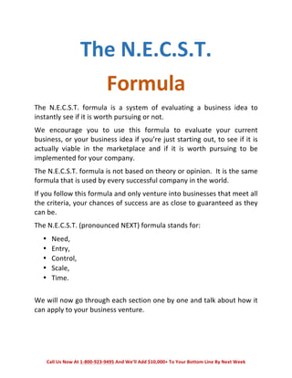 The 
N.E.C.S.T. 
Formula 
The 
N.E.C.S.T. 
formula 
is 
a 
system 
of 
evaluating 
a 
business 
idea 
to 
instantly 
see 
if 
it 
is 
worth 
pursuing 
or 
not. 
We 
encourage 
you 
to 
use 
this 
formula 
to 
evaluate 
your 
current 
business, 
or 
your 
business 
idea 
if 
you’re 
just 
starting 
out, 
to 
see 
if 
it 
is 
actually 
viable 
in 
the 
marketplace 
and 
if 
it 
is 
worth 
pursuing 
to 
be 
implemented 
for 
your 
company. 
The 
N.E.C.S.T. 
formula 
is 
not 
based 
on 
theory 
or 
opinion. 
It 
is 
the 
same 
formula 
that 
is 
used 
by 
every 
successful 
company 
in 
the 
world. 
If 
you 
follow 
this 
formula 
and 
only 
venture 
into 
businesses 
that 
meet 
all 
the 
criteria, 
your 
chances 
of 
success 
are 
as 
close 
to 
guaranteed 
as 
they 
can 
be. 
The 
N.E.C.S.T. 
(pronounced 
NEXT) 
formula 
stands 
for: 
• Need, 
• Entry, 
• Control, 
• Scale, 
• Time. 
We 
will 
now 
go 
through 
each 
section 
one 
by 
one 
and 
talk 
about 
how 
it 
can 
apply 
to 
your 
business 
venture. 
Call 
Us 
Now 
At 
1-­‐800-­‐923-­‐9495 
And 
We’ll 
Add 
$10,000+ 
To 
Your 
Bottom 
Line 
By 
Next 
Week 
 