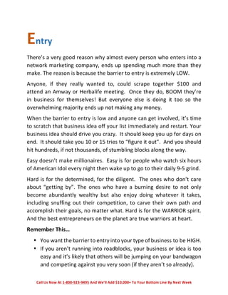 Entry 
There’s 
a 
very 
good 
reason 
why 
almost 
every 
person 
who 
enters 
into 
a 
network 
marketing 
company, 
ends 
up 
spending 
much 
more 
than 
they 
make. 
The 
reason 
is 
because 
the 
barrier 
to 
entry 
is 
extremely 
LOW. 
Anyone, 
if 
they 
really 
wanted 
to, 
could 
scrape 
together 
$100 
and 
attend 
an 
Amway 
or 
Herbalife 
meeting. 
Once 
they 
do, 
BOOM 
they’re 
in 
business 
for 
themselves! 
But 
everyone 
else 
is 
doing 
it 
too 
so 
the 
overwhelming 
majority 
ends 
up 
not 
making 
any 
money. 
When 
the 
barrier 
to 
entry 
is 
low 
and 
anyone 
can 
get 
involved, 
it’s 
time 
to 
scratch 
that 
business 
idea 
off 
your 
list 
immediately 
and 
restart. 
Your 
business 
idea 
should 
drive 
you 
crazy. 
It 
should 
keep 
you 
up 
for 
days 
on 
end. 
It 
should 
take 
you 
10 
or 
15 
tries 
to 
“figure 
it 
out”. 
And 
you 
should 
hit 
hundreds, 
if 
not 
thousands, 
of 
stumbling 
blocks 
along 
the 
way. 
Easy 
doesn’t 
make 
millionaires. 
Easy 
is 
for 
people 
who 
watch 
six 
hours 
of 
American 
Idol 
every 
night 
then 
wake 
up 
to 
go 
to 
their 
daily 
9-­‐5 
grind. 
Hard 
is 
for 
the 
determined, 
for 
the 
diligent. 
The 
ones 
who 
don’t 
care 
about 
“getting 
by”. 
The 
ones 
who 
have 
a 
burning 
desire 
to 
not 
only 
become 
abundantly 
wealthy 
but 
also 
enjoy 
doing 
whatever 
it 
takes, 
including 
snuffing 
out 
their 
competition, 
to 
carve 
their 
own 
path 
and 
accomplish 
their 
goals, 
no 
matter 
what. 
Hard 
is 
for 
the 
WARRIOR 
spirit. 
And 
the 
best 
entrepreneurs 
on 
the 
planet 
are 
true 
warriors 
at 
heart. 
Remember 
This… 
• You 
want 
the 
barrier 
to 
entry 
into 
your 
type 
of 
business 
to 
be 
HIGH. 
• If 
you 
aren’t 
running 
into 
roadblocks, 
your 
business 
or 
idea 
is 
too 
easy 
and 
it’s 
likely 
that 
others 
will 
be 
jumping 
on 
your 
bandwagon 
and 
competing 
against 
you 
very 
soon 
(if 
they 
aren’t 
so 
already). 
Call 
Us 
Now 
At 
1-­‐800-­‐923-­‐9495 
And 
We’ll 
Add 
$10,000+ 
To 
Your 
Bottom 
Line 
By 
Next 
Week 
 