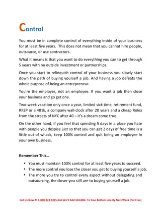 Control 
You 
must 
be 
in 
complete 
control 
of 
everything 
inside 
of 
your 
business 
for 
at 
least 
five 
years. 
This 
does 
not 
mean 
that 
you 
cannot 
hire 
people, 
outsource, 
or 
use 
contractors. 
What 
it 
means 
is 
that 
you 
want 
to 
do 
everything 
you 
can 
to 
get 
through 
5 
years 
with 
no 
outside 
investment 
or 
partnerships. 
Once 
you 
start 
to 
relinquish 
control 
of 
your 
business 
you 
slowly 
start 
down 
the 
path 
of 
buying 
yourself 
a 
job. 
And 
having 
a 
job 
defeats 
the 
whole 
purpose 
of 
being 
an 
entrepreneur. 
You’re 
the 
employer, 
not 
an 
employee. 
If 
you 
want 
a 
job 
then 
close 
your 
business 
and 
go 
get 
one. 
Two-­‐week 
vacation 
only 
once 
a 
year, 
limited 
sick 
time, 
retirement 
fund, 
RRSP 
or 
a 
401k, 
a 
company 
wall-­‐clock 
after 
20 
years 
and 
a 
cheap 
Rolex 
from 
the 
streets 
of 
NYC 
after 
40 
– 
it’s 
a 
dream 
come 
true. 
On 
the 
other 
hand, 
if 
you 
feel 
that 
spending 
5 
days 
in 
a 
place 
you 
hate 
with 
people 
you 
despise 
just 
so 
that 
you 
can 
get 
2 
days 
of 
free 
time 
is 
a 
little 
out 
of 
whack, 
keep 
100% 
control 
and 
quit 
being 
an 
employee 
in 
your 
own 
business. 
Remember 
This… 
• You 
must 
maintain 
100% 
control 
for 
at 
least 
five 
years 
to 
succeed. 
• The 
more 
control 
you 
lose 
the 
closer 
you 
get 
to 
buying 
yourself 
a 
job. 
• The 
more 
you 
try 
to 
control 
every 
aspect 
without 
delegating 
and 
outsourcing, 
the 
closer 
you 
still 
are 
to 
buying 
yourself 
a 
job. 
Call 
Us 
Now 
At 
1-­‐800-­‐923-­‐9495 
And 
We’ll 
Add 
$10,000+ 
To 
Your 
Bottom 
Line 
By 
Next 
Week 
(For 
Free) 
 
