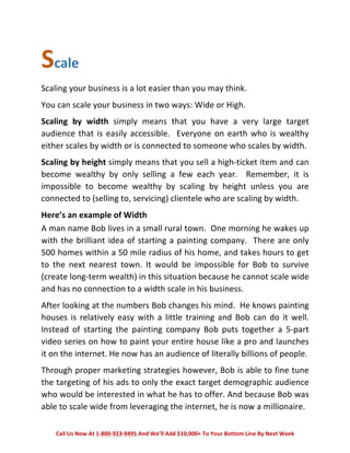 Scale 
Scaling 
your 
business 
is 
a 
lot 
easier 
than 
you 
may 
think. 
You 
can 
scale 
your 
business 
in 
two 
ways: 
Wide 
or 
High. 
Scaling 
by 
width 
simply 
means 
that 
you 
have 
a 
very 
large 
target 
audience 
that 
is 
easily 
accessible. 
Everyone 
on 
earth 
who 
is 
wealthy 
either 
scales 
by 
width 
or 
is 
connected 
to 
someone 
who 
scales 
by 
width. 
Scaling 
by 
height 
simply 
means 
that 
you 
sell 
a 
high-­‐ticket 
item 
and 
can 
become 
wealthy 
by 
only 
selling 
a 
few 
each 
year. 
Remember, 
it 
is 
impossible 
to 
become 
wealthy 
by 
scaling 
by 
height 
unless 
you 
are 
connected 
to 
(selling 
to, 
servicing) 
clientele 
who 
are 
scaling 
by 
width. 
Here’s 
an 
example 
of 
Width 
A 
man 
name 
Bob 
lives 
in 
a 
small 
rural 
town. 
One 
morning 
he 
wakes 
up 
with 
the 
brilliant 
idea 
of 
starting 
a 
painting 
company. 
There 
are 
only 
500 
homes 
within 
a 
50 
mile 
radius 
of 
his 
home, 
and 
takes 
hours 
to 
get 
to 
the 
next 
nearest 
town. 
It 
would 
be 
impossible 
for 
Bob 
to 
survive 
(create 
long-­‐term 
wealth) 
in 
this 
situation 
because 
he 
cannot 
scale 
wide 
and 
has 
no 
connection 
to 
a 
width 
scale 
in 
his 
business. 
After 
looking 
at 
the 
numbers 
Bob 
changes 
his 
mind. 
He 
knows 
painting 
houses 
is 
relatively 
easy 
with 
a 
little 
training 
and 
Bob 
can 
do 
it 
well. 
Instead 
of 
starting 
the 
painting 
company 
Bob 
puts 
together 
a 
5-­‐part 
video 
series 
on 
how 
to 
paint 
your 
entire 
house 
like 
a 
pro 
and 
launches 
it 
on 
the 
internet. 
He 
now 
has 
an 
audience 
of 
literally 
billions 
of 
people. 
Through 
proper 
marketing 
strategies 
however, 
Bob 
is 
able 
to 
fine 
tune 
the 
targeting 
of 
his 
ads 
to 
only 
the 
exact 
target 
demographic 
audience 
who 
would 
be 
interested 
in 
what 
he 
has 
to 
offer. 
And 
because 
Bob 
was 
able 
to 
scale 
wide 
from 
leveraging 
the 
internet, 
he 
is 
now 
a 
millionaire. 
Call 
Us 
Now 
At 
1-­‐800-­‐923-­‐9495 
And 
We’ll 
Add 
$10,000+ 
To 
Your 
Bottom 
Line 
By 
Next 
Week 
 