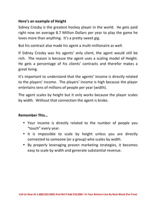 Here’s 
an 
example 
of 
Height 
Sidney 
Crosby 
is 
the 
greatest 
hockey 
player 
in 
the 
world. 
He 
gets 
paid 
right 
now 
on 
average 
8.7 
Million 
Dollars 
per 
year 
to 
play 
the 
game 
he 
loves 
more 
than 
anything. 
It’s 
a 
pretty 
sweet 
gig. 
But 
his 
contract 
also 
made 
his 
agent 
a 
multi-­‐millionaire 
as 
well. 
If 
Sidney 
Crosby 
was 
his 
agents’ 
only 
client, 
the 
agent 
would 
still 
be 
rich. 
The 
reason 
is 
because 
the 
agent 
uses 
a 
scaling 
model 
of 
Height. 
He 
gets 
a 
percentage 
of 
his 
clients’ 
contracts 
and 
therefor 
makes 
a 
great 
living. 
It’s 
important 
to 
understand 
that 
the 
agents’ 
income 
is 
directly 
related 
to 
the 
players’ 
income. 
The 
players’ 
income 
is 
high 
because 
the 
player 
entertains 
tens 
of 
millions 
of 
people 
per 
year 
(width). 
The 
agent 
scales 
by 
height 
but 
it 
only 
works 
because 
the 
player 
scales 
by 
width. 
Without 
that 
connection 
the 
agent 
is 
broke. 
Remember 
This… 
• Your 
income 
is 
directly 
related 
to 
the 
number 
of 
people 
you 
“touch” 
every 
year. 
• It 
is 
impossible 
to 
scale 
by 
height 
unless 
you 
are 
directly 
connected 
to 
someone 
(or 
a 
group) 
who 
scales 
by 
width. 
• By 
properly 
leveraging 
proven 
marketing 
strategies, 
it 
becomes 
easy 
to 
scale 
by 
width 
and 
generate 
substantial 
revenue. 
Call 
Us 
Now 
At 
1-­‐800-­‐923-­‐9495 
And 
We’ll 
Add 
$10,000+ 
To 
Your 
Bottom 
Line 
By 
Next 
Week 
(For 
Free) 
 