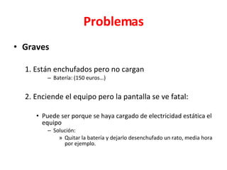 Problemas Graves 1. Están enchufados pero no cargan Batería: (150 euros…) 2. Enciende el equipo pero la pantalla se ve fatal: Puede ser porque se haya cargado de electricidad estática el equipo Solución:  Quitar la batería y dejarlo desenchufado un rato, media hora por ejemplo. 