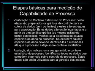 Etapas básicas para medição de
        Capabilidade de Processo
1.   Verificação do Controle Estatístico do Processo: nesta
     etapa são preparados os gráficos de controle para a
     coleta de dados (sem os limites) e estes são entregues
     para a produção. Estes dados são então levantados e a
     partir de uma análise gráfica (ou mesmo utilizando
     testes estatísticos) verifica-se a existência de causas
     especiais atuando no processo. Se existirem causas
     especiais atuando deve-se identificá-las e eliminá-las
     até que o processo esteja sobre controle estatístico;
2.   Avaliação dos Índices: uma vez garantido o controle
     estatístico do processo identifica-se todos os dados que
     compõem o período sobre controle do processo. Estes
     dados são então utilizados para a geração dos índices.
 