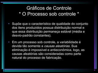 Gráficos de Controle
       * O Processo sob controle *
• Supõe que o característico de qualidade do conjunto
  dos itens produzidos possua distribuição normal e
  que essa distribuição permaneça estável (média e
  desvio-padrão constantes).

• Em um processo sob controle, a variabilidade é
  devida tão somente a causas aleatórias. Sua
  eliminação é impossível e antieconômica, logo, as
  causas aleatórias são consideradas como parte
  natural do processo de fabricação.
 