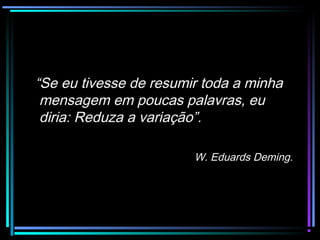 “Se eu tivesse de resumir toda a minha
 mensagem em poucas palavras, eu
 diria: Reduza a variação”.

                        W. Eduards Deming.
 