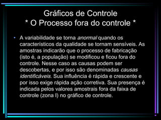 Gráficos de Controle
    * O Processo fora do controle *
• A variabilidade se torna anormal quando os
  característicos da qualidade se tornam sensíveis. As
  amostras indicarão que o processo de fabricação
  (isto é, a população) se modificou e ficou fora do
  controle. Nesse caso as causas podem ser
  descobertas, e por isso são denominadas causas
  identificáveis. Sua influência é rápida e crescente e
  por isso exige rápida ação corretiva. Sua presença é
  indicada pelos valores amostrais fora da faixa de
  controle (zona I) no gráfico de controle.
 