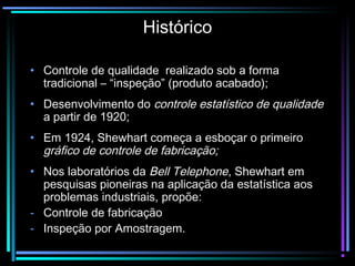 Histórico

• Controle de qualidade realizado sob a forma
  tradicional – “inspeção” (produto acabado);
• Desenvolvimento do controle estatístico de qualidade
  a partir de 1920;
• Em 1924, Shewhart começa a esboçar o primeiro
  gráfico de controle de fabricação;
• Nos laboratórios da Bell Telephone, Shewhart em
  pesquisas pioneiras na aplicação da estatística aos
  problemas industriais, propõe:
- Controle de fabricação
- Inspeção por Amostragem.
 