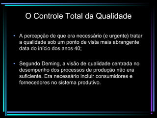 O Controle Total da Qualidade

• A percepção de que era necessário (e urgente) tratar
  a qualidade sob um ponto de vista mais abrangente
  data do início dos anos 40;

• Segundo Deming, a visão de qualidade centrada no
  desempenho dos processos de produção não era
  suficiente. Era necessário incluir consumidores e
  fornecedores no sistema produtivo.
 