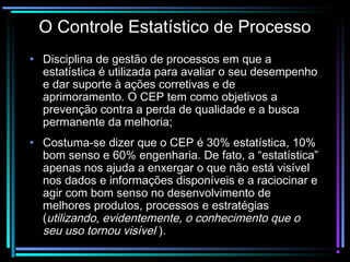 O Controle Estatístico de Processo
• Disciplina de gestão de processos em que a
  estatística é utilizada para avaliar o seu desempenho
  e dar suporte à ações corretivas e de
  aprimoramento. O CEP tem como objetivos a
  prevenção contra a perda de qualidade e a busca
  permanente da melhoria;
• Costuma-se dizer que o CEP é 30% estatística, 10%
  bom senso e 60% engenharia. De fato, a “estatística”
  apenas nos ajuda a enxergar o que não está visível
  nos dados e informações disponíveis e a raciocinar e
  agir com bom senso no desenvolvimento de
  melhores produtos, processos e estratégias
  (utilizando, evidentemente, o conhecimento que o
  seu uso tornou visível ).
 