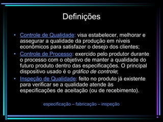 Definições

• Controle de Qualidade: visa estabelecer, melhorar e
  assegurar a qualidade da produção em níveis
  econômicos para satisfazer o desejo dos clientes;
• Controle de Processo: exercido pelo produtor durante
  o processo com o objetivo de manter a qualidade do
  futuro produto dentro das especificações. O principal
  dispositivo usado é o gráfico de controle;
• Inspeção de Qualidade: feito no produto já existente
  para verificar se a qualidade atende às
  especificações de aceitação (ou de recebimento).

            especificação – fabricação – inspeção
 