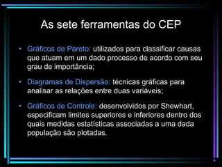 As sete ferramentas do CEP

• Gráficos de Pareto: utilizados para classificar causas
  que atuam em um dado processo de acordo com seu
  grau de importância;

• Diagramas de Dispersão: técnicas gráficas para
  analisar as relações entre duas variáveis;

• Gráficos de Controle: desenvolvidos por Shewhart,
  especificam limites superiores e inferiores dentro dos
  quais medidas estatísticas associadas a uma dada
  população são plotadas.
 