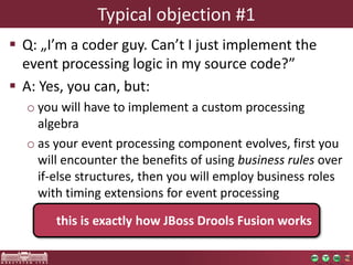 Typical objection #1 
 Q: „I’m a coder guy. Can’t I just implement the 
event processing logic in my source code?” 
 A: Yes, you can, but: 
o you will have to implement a custom processing 
algebra 
o as your event processing component evolves, first you 
will encounter the benefits of using business rules over 
if-else structures, then you will employ business roles 
with timing extensions for event processing 
this is exactly how JBoss Drools Fusion works 
 