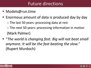 Future directions 
 Models@run.time 
 Enormous amount of data is produced day by day 
o The last 50 years: processing data at rest 
o The next 50 years: processing information in motion 
(Mark Palmer) 
 “The world is changing fast. Big will not beat small 
anymore. It will be the fast beating the slow.” 
(Rupert Murdoch) 
