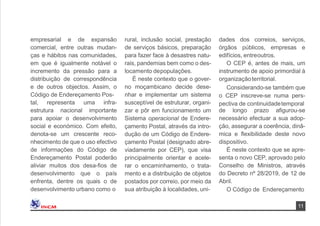11
dades dos correios, serviços,
órgãos públicos, empresas e
edifícios, entreoutros.
O CEP é, antes de mais, um
instrumento de apoio primordial à
organizaçãoterritorial.
Considerando-se também que
o CEP inscreve-se numa pers-
pectiva de continuidadetemporal
de longo prazo aﬁgurou-se
necessário efectuar a sua adop-
ção, assegurar a coerência, dinâ-
mica e ﬂexibilidade deste novo
dispositivo.
É neste contexto que se apre-
senta o novo CEP, aprovado pelo
Conselho de Ministros, através
do Decreto nº 28/2019, de 12 de
Abril.
O Código de Endereçamento
empresarial e de expansão
comercial, entre outras mudan-
ças e hábitos nas comunidades,
em que é igualmente notável o
incremento da pressão para a
distribuição de correspondência
e de outros objectos. Assim, o
Código de Endereçamento Pos-
tal, representa uma infra-
estrutura nacional importante
para apoiar o desenvolvimento
social e económico. Com efeito,
denota-se um crescente reco-
nhecimento de que o uso efectivo
de informações do Código de
Endereçamento Postal poderão
aliviar muitos dos desa-ﬁos de
desenvolvimento que o país
enfrenta, dentre os quais o de
desenvolvimento urbano como o
rural, inclusão social, prestação
de serviços básicos, preparação
para fazer face à desastres natu-
rais, pandemias bem como o des-
locamento depopulações.
É neste contexto que o gover-
no moçambicano decide dese-
nhar e implementar um sistema
susceptível de estruturar, organi-
zar e pôr em funcionamento um
Sistema operacional de Endere-
çamento Postal, através da intro-
dução de um Código de Endere-
çamento Postal (designado abre-
viadamente por CEP), que visa
principalmente orientar e acele-
rar o encaminhamento, o trata-
mento e a distribuição de objetos
postados por correio, por meio da
sua atribuição à localidades, uni-
 