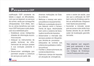 13
Para que serve o CEP
codiﬁcação CEP constante da
tabela a seguir, as diﬁculdades,
com que se deparam os serviços
de correio, serão por conseguinte
ultrapassadas. Com efeito, den-
tre os vários benefícios que este
novo CEP trará para o país desta-
cam-sea viabilidade para:
 Establecer zonas inteligentes
dotadas de informação econó-
mica esocial;
 Adequar os instrumentos de
gestão territorial, de infra-
estruturas de serviços postais
à sua evolução presente e
futura;
 Desenvolver estratégias que
permitam ampliar a cobertura
de serviços por parte das
como o sector de saúde, uma
vez que a atribuição do CEP
bem como do Endereço permi-
tirá as ambulâncias chegarem
maisrápidoaospacientes.
 Aumentar a inclusão social,
pois as zonas rurais serão loca-
lizadas através de um identiﬁ-
cador de localização georrefe-
renciada.
diversas instituições do Esta-
do,e não só;
 Melhorar o acesso aos servi-
çospúblicose equipamentos;
 Melhorar a prestação deservi-
ços básicos como o forneci-
mento de água, electricidade
bem como o sistema de factu-
raçãoe recolhade impostos;
 Desenvolver o mercado dos
serviços postais em Moçambi-
que, através de processos
adequados de controlo sob
critériosde qualidade e melho-
riacontínua;
 Facilitar o desenvolvimento do
comércioelectrónico;
 Optimizar o tempo de resposta
em situação de emergência,
Nas páginas que seguem,
este guia apresenta a lista-
gem completa dos respecti-
vos Códigos de Endereça-
mentoPostalparatodoo país.
 