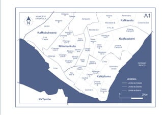Polana
CaniçoB
Inhagoia
A Salene
Mavalane A
Alto
MaéA
Alto
Maé B
CoopChaman-
culo A
Chaman-
culo B
Chaman-
culo C
Malanga
Sommers-
chield
Malan-
galeneB
Mafa-
lala
Aero-
portoA
Aeropor-
to B
Urbani-
zação
Maxa-
quene
A
Maxa-
quene
B
Maxaque-
ne C
Polana
CaniçoA
F.P.L.M.
Mavalane B
Hulene
A
Ferroviário
Jardim
Unidade
7
Inhagoia
B
Aeroporto
Polana
Cimento
A
Malanga-
lene A
Central
A
Central
B
Polana
Cimento
B
Central C
KaMaxakeni
Chaman-
culo D
Nhlamankulu
KaMpfumu
CFM
Minkad-
juine
Munhu-
anaXipama-
nhine
Maxaque-
ne D
KaTembe
0
LEGENDA
Limite da Cidade
Limite de Distrito
Limite de Bairro
2Km
A1
Costa Do Sol
KaMavota
KaMubukwana
Luis
Cabral
OCEANO
ÍNDICO
MUNICÍPIO
DAMATOLA
 