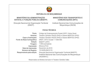 Título:
Autores:
Capa e ilustrações:
Fonte da Base Cartográﬁca:
Edição:
Tiragem:
Impressão:
Data de impressão:
Número de Registo:
Responsáveis pela edição:
REPÚBLICA DE MOÇAMBIQUE
MINISTÉRIO DA ADMINISTRAÇÃO
ESTATAL E FUNÇÃO PÚBLICA (MAEFP)
Direcção Nacional de Organização Territorial
(DNOT)
MINISTÉRIO DOS TRANSPORTES E
COMUNICAÇÕES (MTC)
Instituto Nacional das Comunicações de
Moçambique (INCM)
FICHA TÉCNICA
Código de Endereçamento Postal (CEP), Índice Geral
Teodoro Cândido VALES (PhD) e Daiane BERTOLI (PhD)
Teodoro Cândido VALES (PhD) e Daiane BERTOLI (PhD)
DNOT, 2018. Escala 1:1.600.000.
MAEFP e MTC
1.000 exemplares
Minerva Print
Dezembro de 2019
10149/RLINICC/19
Direcção Nacional de Organização Territorial (MAEFP)
Instituto Nacional das Comunicações de Moçambique
(INCM/MTC)
Reservados os Direitos de Autor © Teodoro Cândido Vales
 
